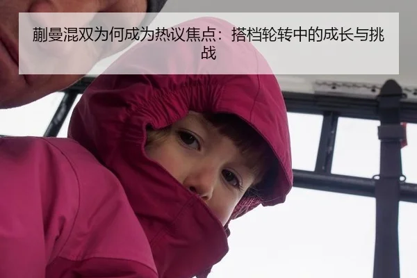 蒯曼混双为何成为热议焦点：搭档轮转中的成长与挑战